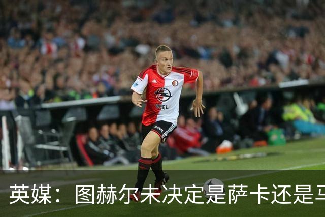 英媒：图赫尔未决定是萨卡还是马杜埃凯首发，中卫斯通斯搭孔萨
